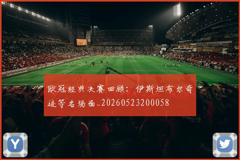 欧冠经典决赛回顾：伊斯坦布尔奇迹等名场面_20260523200058