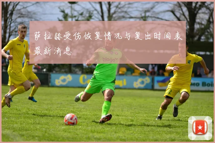 萨拉赫受伤恢复情况与复出时间表最新消息